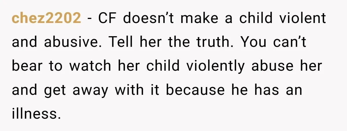chez2202 − CF doesn’t make a child violent and abusive. Tell her the truth. You can’t bear to watch her child violently abuse her and get away with it because...