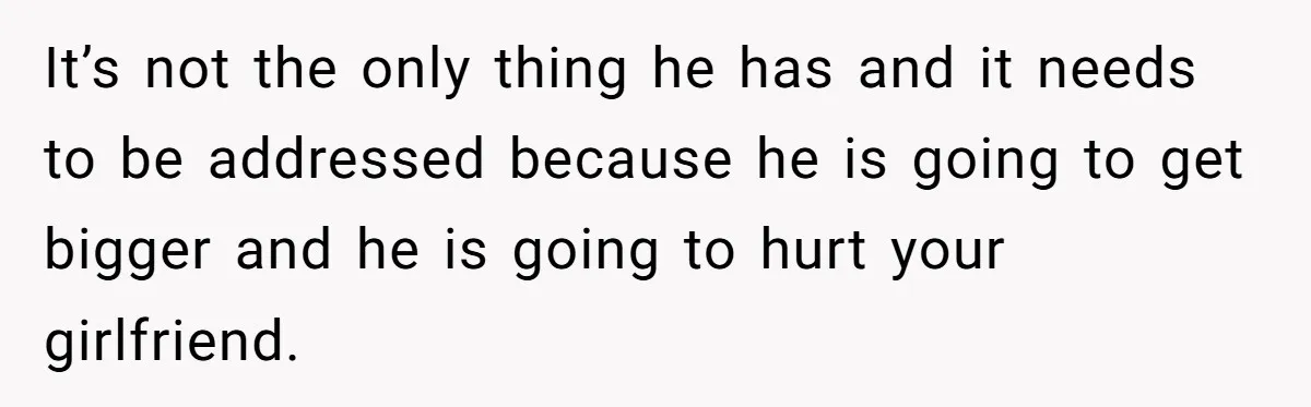 It’s not the only thing he has and it needs to be addressed because he is going to get bigger and he is going to hurt your girlfriend.