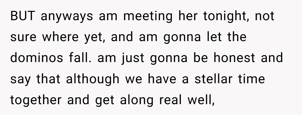 BUT anyways am meeting her tonight, not sure where yet, and am gonna let the dominos fall. am just gonna be honest and say that although we have a stellar...