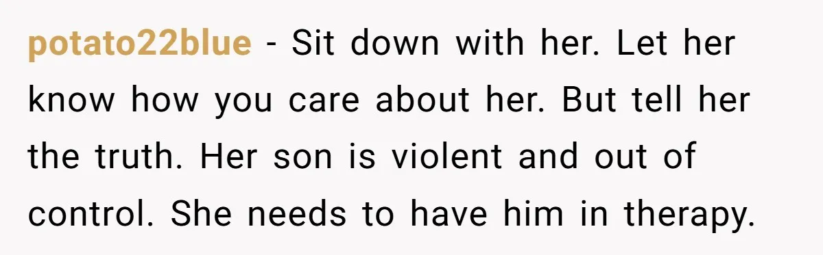 potato22blue − Sit down with her. Let her know how you care about her. But tell her the truth. Her son is violent and out of control. She needs to...