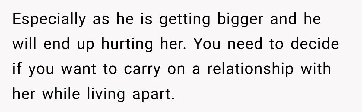 Especially as he is getting bigger and he will end up hurting her. You need to decide if you want to carry on a relationship with her while living apart.