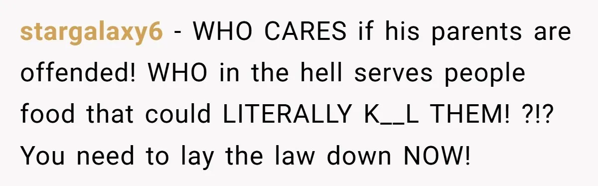 stargalaxy6 − WHO CARES if his parents are offended! WHO in the hell serves people food that could LITERALLY K__L THEM! ?!? You need to lay the law down NOW!