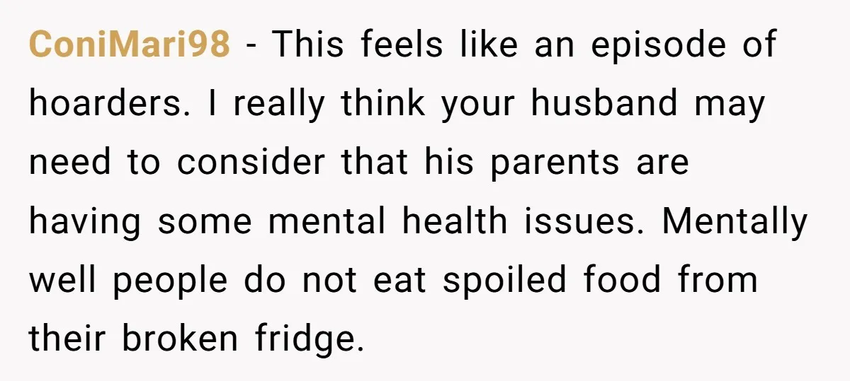 ConiMari98 − This feels like an episode of hoarders. I really think your husband may need to consider that his parents are having some mental health issues. Mentally well people...