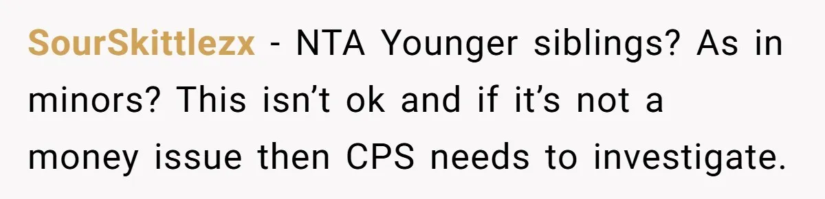 SourSkittlezx − NTA Younger siblings? As in minors? This isn’t ok and if it’s not a money issue then CPS needs to investigate.