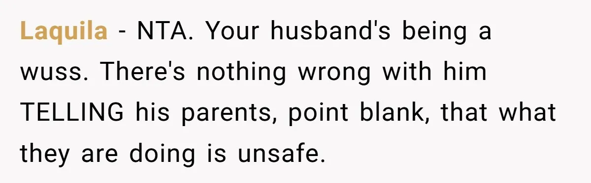 Laquila − NTA. Your husband's being a wuss. There's nothing wrong with him TELLING his parents, point blank, that what they are doing is unsafe.