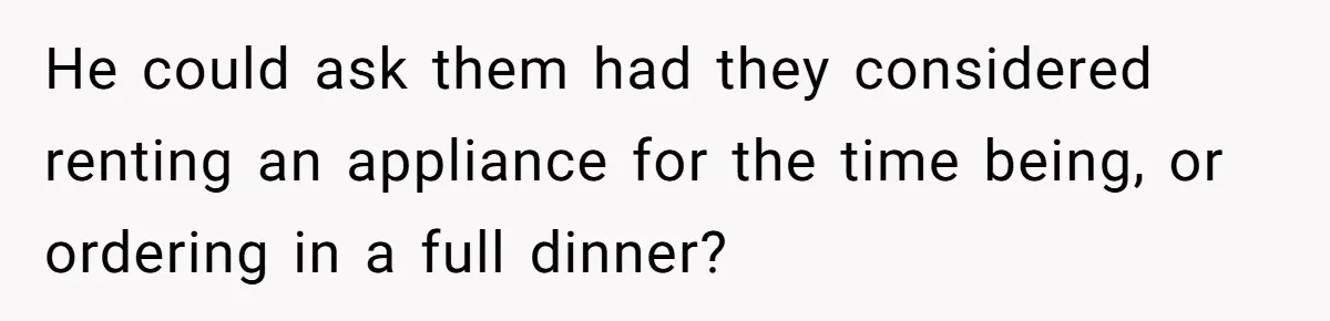 He could ask them had they considered renting an appliance for the time being, or ordering in a full dinner?