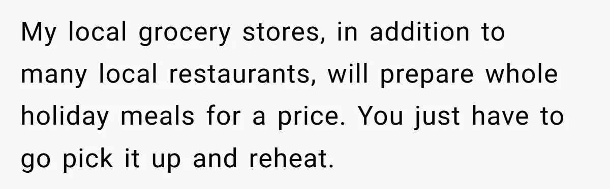 My local grocery stores, in addition to many local restaurants, will prepare whole holiday meals for a price. You just have to go pick it up and reheat.