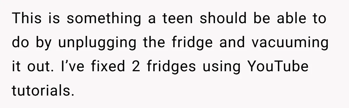 This is something a teen should be able to do by unplugging the fridge and vacuuming it out. I’ve fixed 2 fridges using YouTube tutorials.
