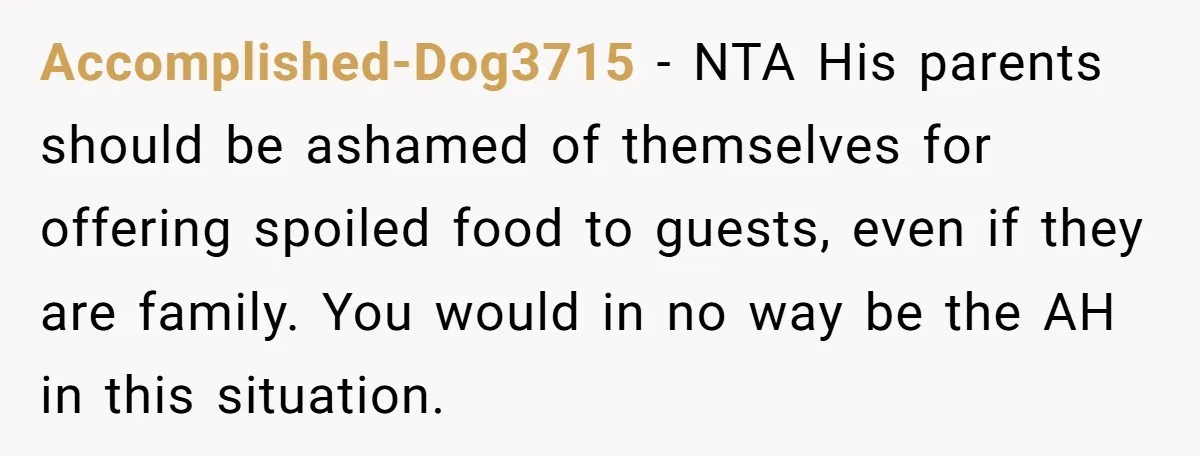 Accomplished-Dog3715 − NTA His parents should be ashamed of themselves for offering spoiled food to guests, even if they are family. You would in no way be the AH in...