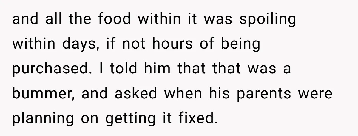 and all the food within it was spoiling within days, if not hours of being purchased. I told him that that was a bummer, and asked when his parents were...