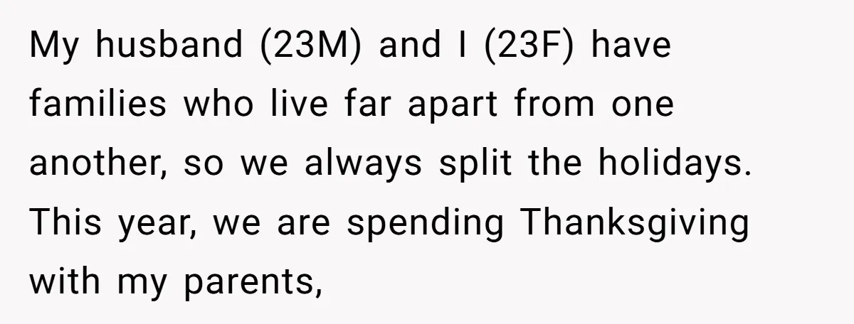 My husband (23M) and I (23F) have families who live far apart from one another, so we always split the holidays. This year, we are spending Thanksgiving with my parents,