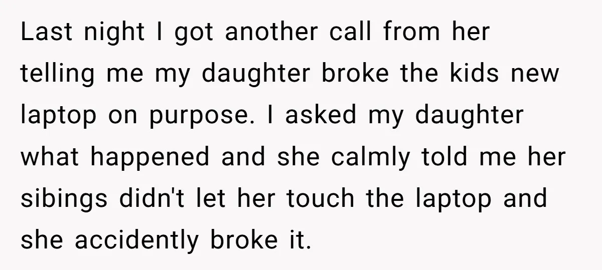 Last night I got another call from her telling me my daughter broke the kids new laptop on purpose. I asked my daughter what happened and she calmly told me...
