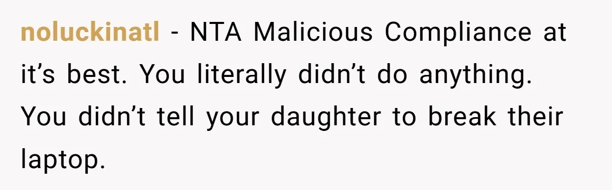 noluckinatl − NTA Malicious Compliance at it’s best. You literally didn’t do anything. You didn’t tell your daughter to break their laptop.