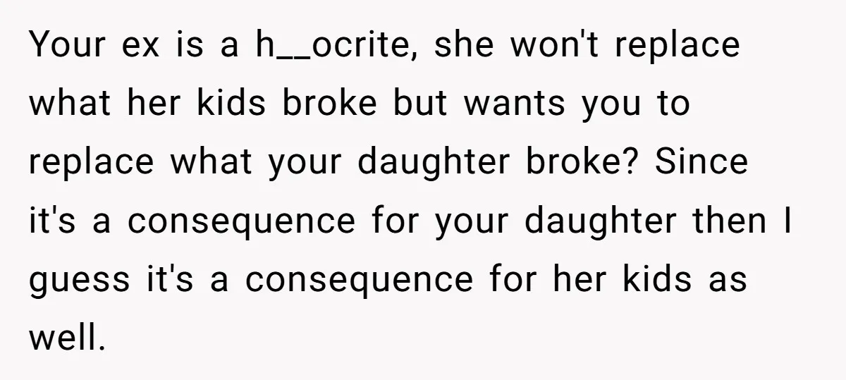 Your ex is a h__ocrite, she won't replace what her kids broke but wants you to replace what your daughter broke? Since it's a consequence for your daughter then I...