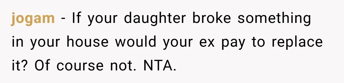 jogam − If your daughter broke something in your house would your ex pay to replace it? Of course not. NTA.