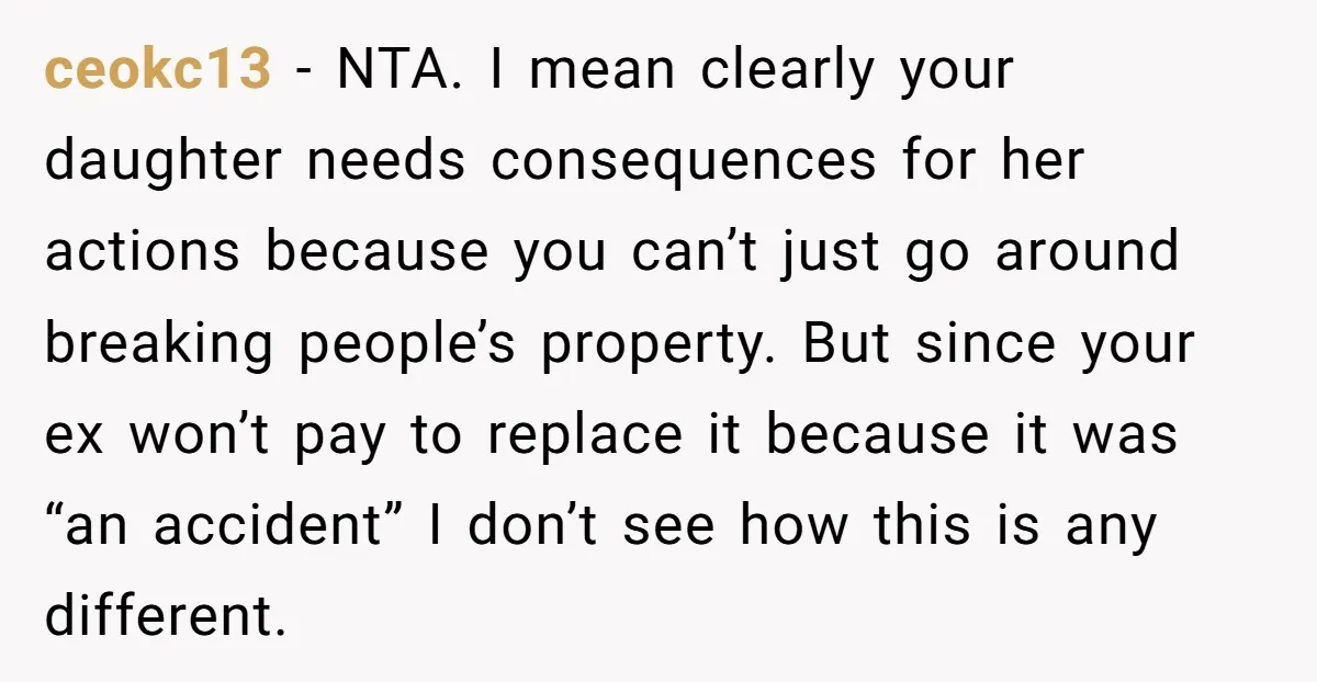 ceokc13 − NTA. I mean clearly your daughter needs consequences for her actions because you can’t just go around breaking people’s property. But since your ex won’t pay to replace...