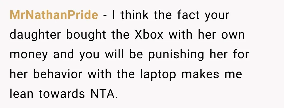 MrNathanPride − I think the fact your daughter bought the Xbox with her own money and you will be punishing her for her behavior with the laptop makes me lean...