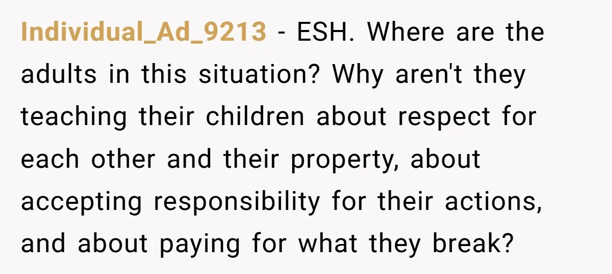 Individual_Ad_9213 − ESH. Where are the adults in this situation? Why aren't they teaching their children about respect for each other and their property, about accepting responsibility for their actions,...