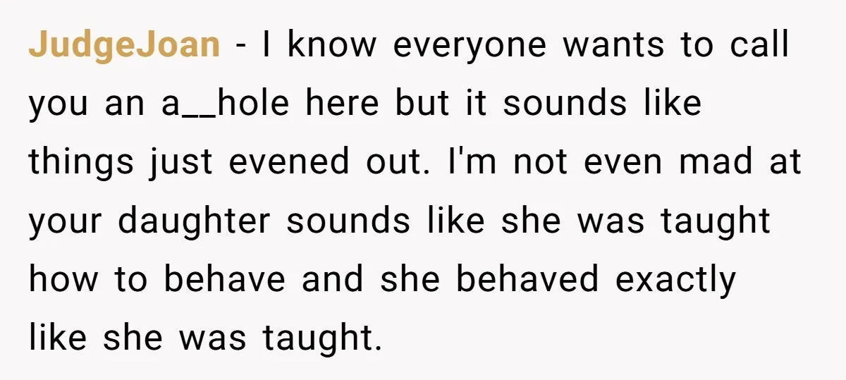 JudgeJoan − I know everyone wants to call you an a__hole here but it sounds like things just evened out. I'm not even mad at your daughter sounds like she...