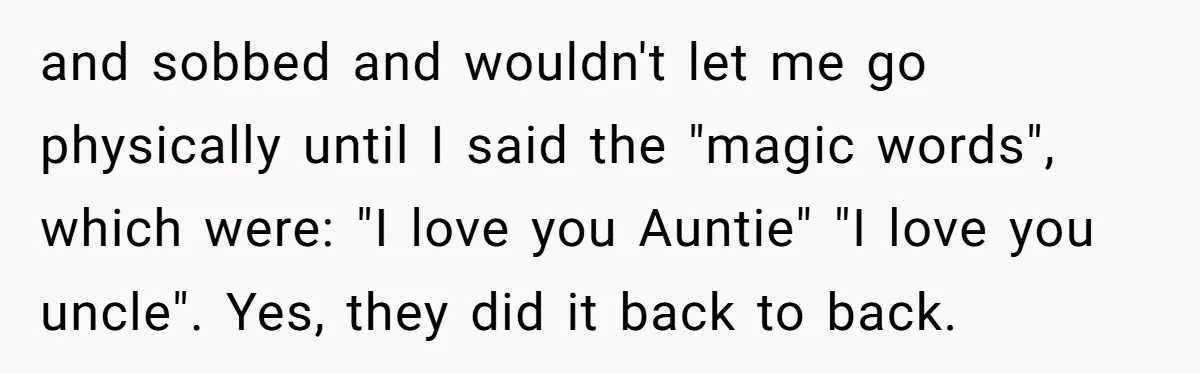 and sobbed and wouldn't let me go physically until I said the "magic words", which were: "I love you Auntie" "I love you uncle". Yes, they did it back to...