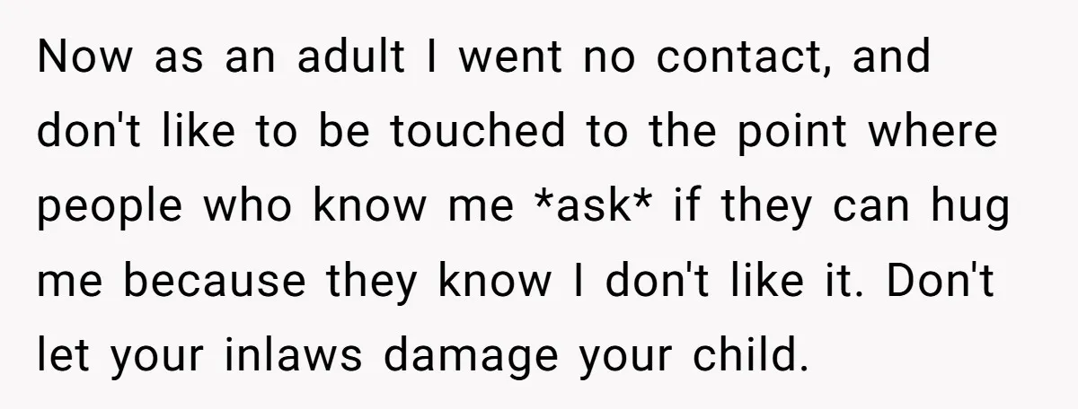 Now as an adult I went no contact, and don't like to be touched to the point where people who know me *ask* if they can hug me because they...