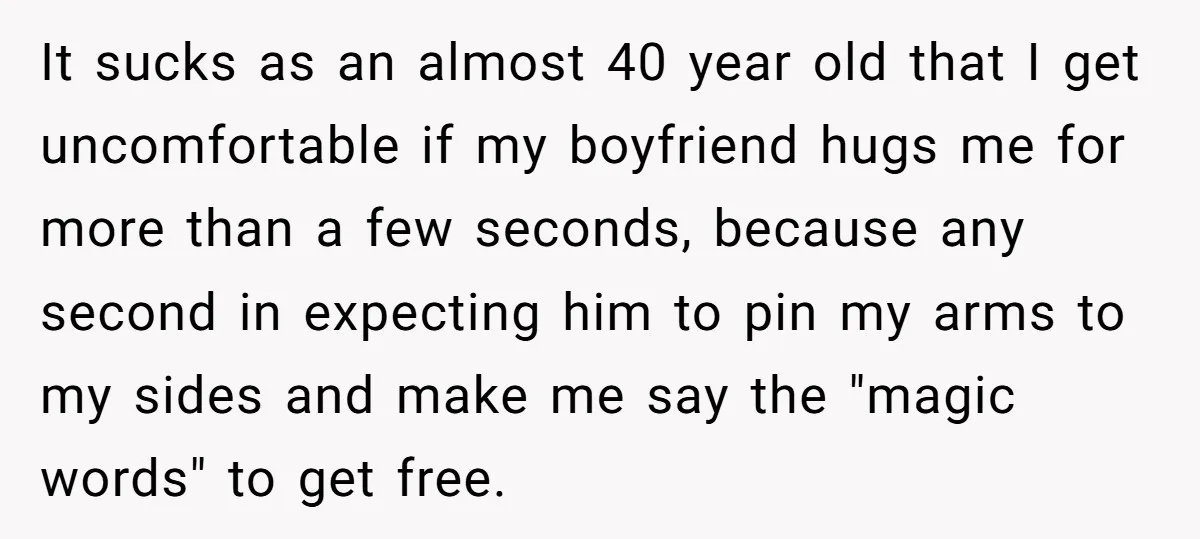 It sucks as an almost 40 year old that I get uncomfortable if my boyfriend hugs me for more than a few seconds, because any second in expecting him to...
