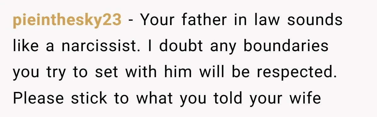 pieinthesky23 − Your father in law sounds like a narcissist. I doubt any boundaries you try to set with him will be respected. Please stick to what you told your...