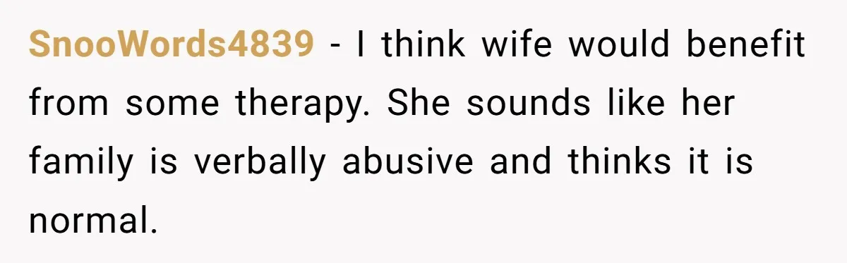 SnooWords4839 − I think wife would benefit from some therapy. She sounds like her family is verbally abusive and thinks it is normal.