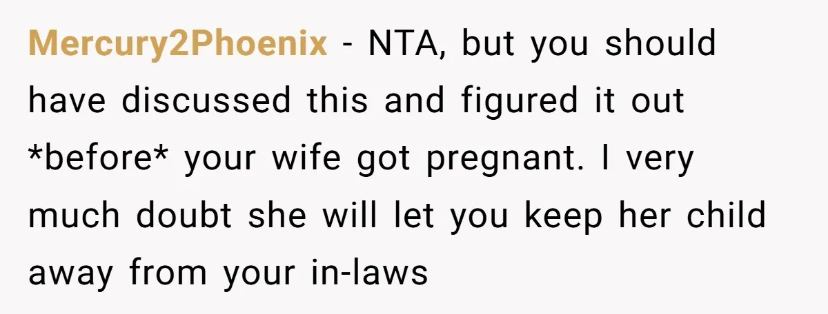 Mercury2Phoenix − NTA, but you should have discussed this and figured it out *before* your wife got pregnant. I very much doubt she will let you keep her child away...