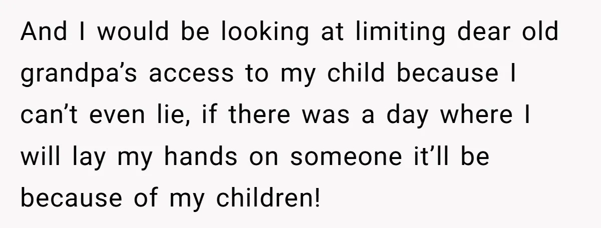 And I would be looking at limiting dear old grandpa’s access to my child because I can’t even lie, if there was a day where I will lay my hands...