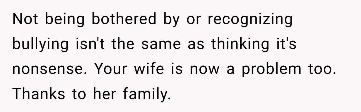 Not being bothered by or recognizing bullying isn't the same as thinking it's nonsense. Your wife is now a problem too. Thanks to her family.