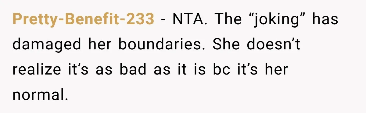 Pretty-Benefit-233 − NTA. The “joking” has damaged her boundaries. She doesn’t realize it’s as bad as it is bc it’s her normal.