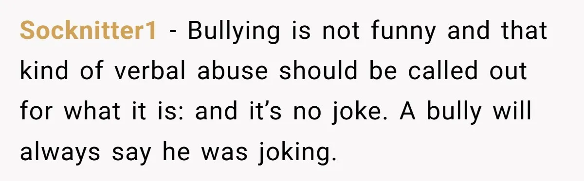 Socknitter1 − Bullying is not funny and that kind of verbal abuse should be called out for what it is: and it’s no joke. A bully will always say he...