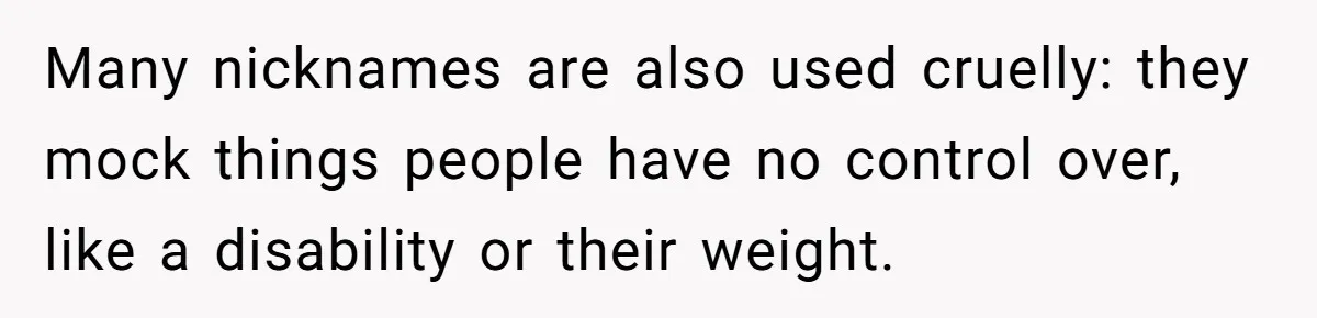 Many nicknames are also used cruelly: they mock things people have no control over, like a disability or their weight.