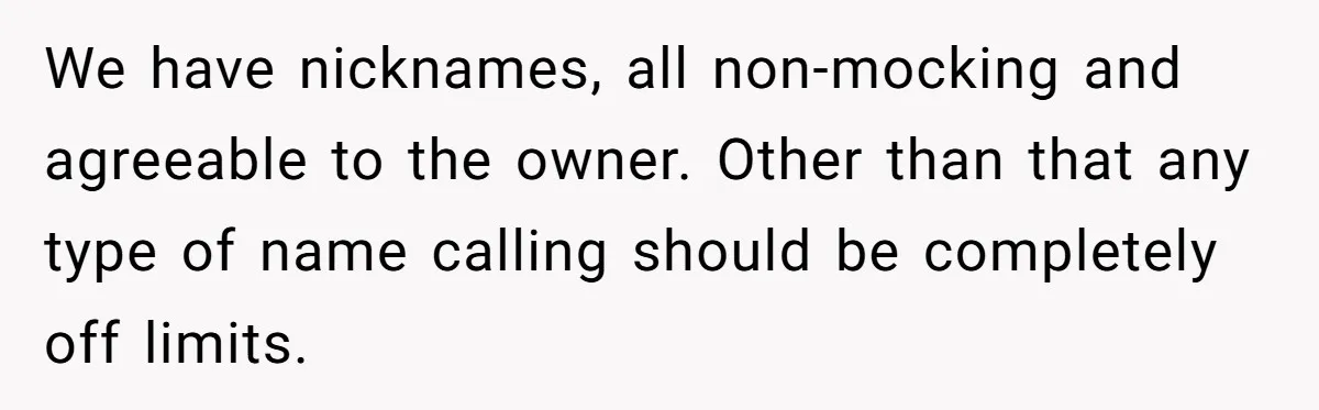 We have nicknames, all non-mocking and agreeable to the owner. Other than that any type of name calling should be completely off limits.