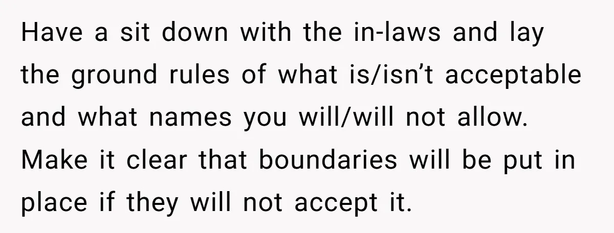 Have a sit down with the in-laws and lay the ground rules of what is/isn’t acceptable and what names you will/will not allow. Make it clear that boundaries will be...