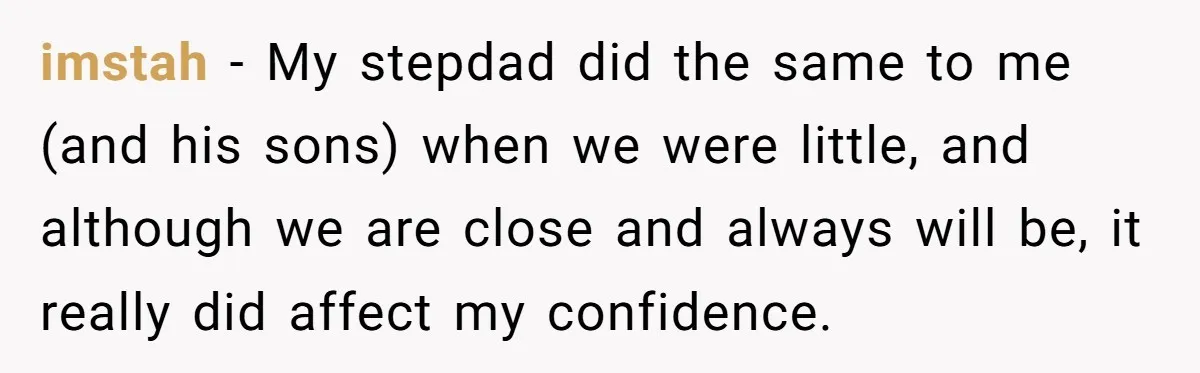 imstah − My stepdad did the same to me (and his sons) when we were little, and although we are close and always will be, it really did affect my...