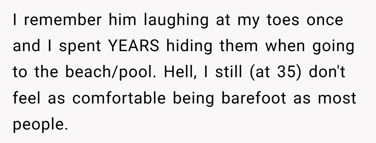 I remember him laughing at my toes once and I spent YEARS hiding them when going to the beach/pool. Hell, I still (at 35) don't feel as comfortable being barefoot...