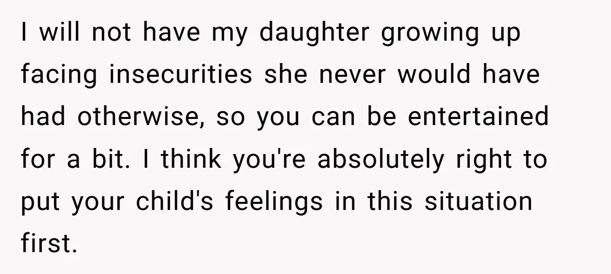I will not have my daughter growing up facing insecurities she never would have had otherwise, so you can be entertained for a bit. I think you're absolutely right to...