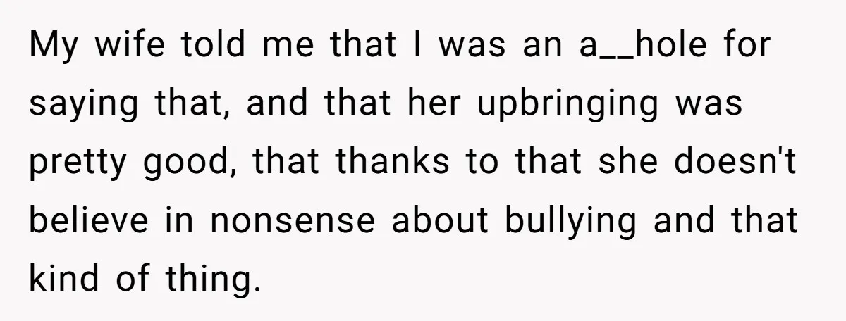 My wife told me that I was an a__hole for saying that, and that her upbringing was pretty good, that thanks to that she doesn't believe in nonsense about bullying...