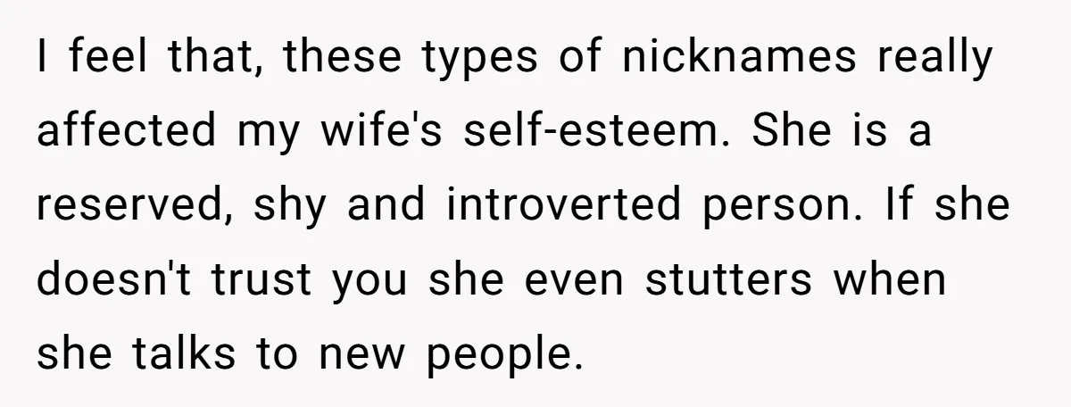 I feel that, these types of nicknames really affected my wife's self-esteem. She is a reserved, shy and introverted person. If she doesn't trust you she even stutters when she...