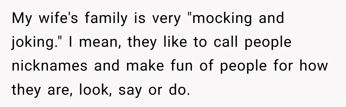 My wife's family is very "mocking and joking." I mean, they like to call people nicknames and make fun of people for how they are, look, say or do.