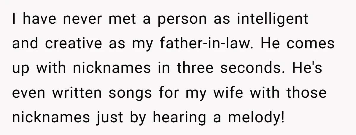 I have never met a person as intelligent and creative as my father-in-law. He comes up with nicknames in three seconds. He's even written songs for my wife with those...