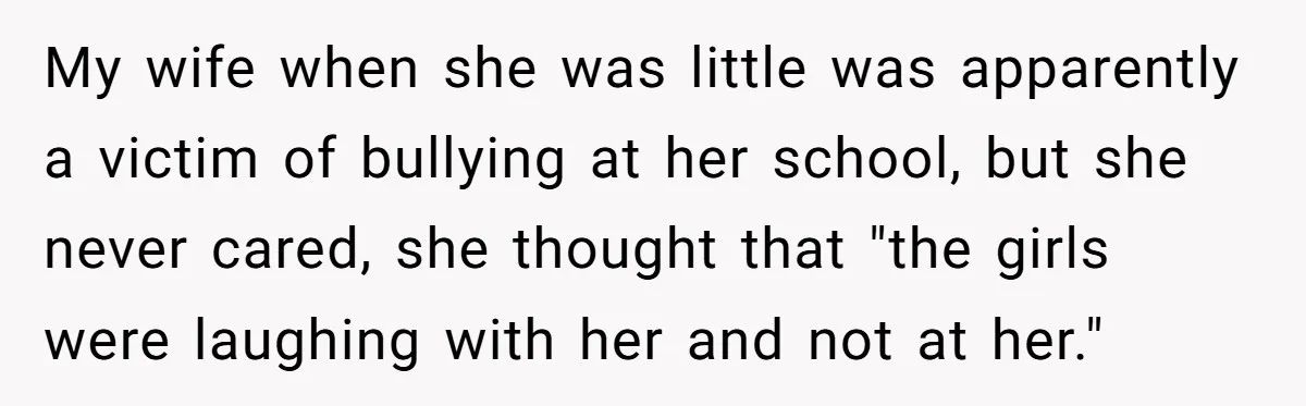 My wife when she was little was apparently a victim of bullying at her school, but she never cared, she thought that "the girls were laughing with her and not...