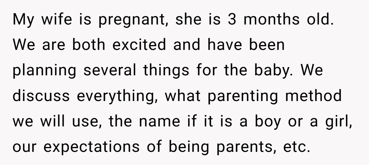 My wife is pregnant, she is 3 months old. We are both excited and have been planning several things for the baby. We discuss everything, what parenting method we will...