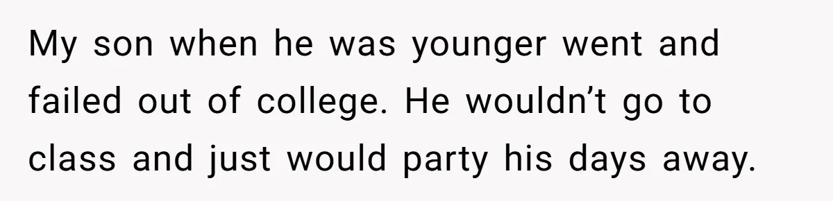My son when he was younger went and failed out of college. He wouldn’t go to class and just would party his days away.