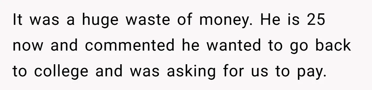 It was a huge waste of money. He is 25 now and commented he wanted to go back to college and was asking for us to pay.