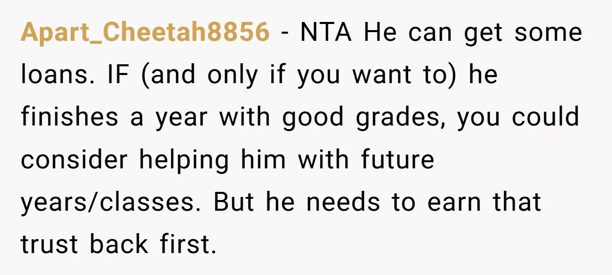 Apart_Cheetah8856 − NTA He can get some loans. IF (and only if you want to) he finishes a year with good grades, you could consider helping him with future years/classes....