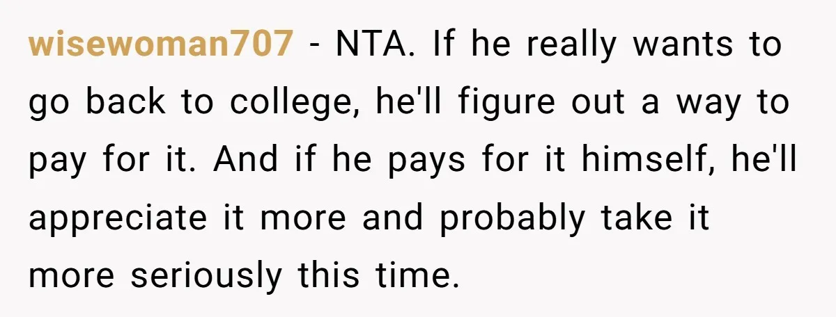 wisewoman707 − NTA. If he really wants to go back to college, he'll figure out a way to pay for it. And if he pays for it himself, he'll appreciate...