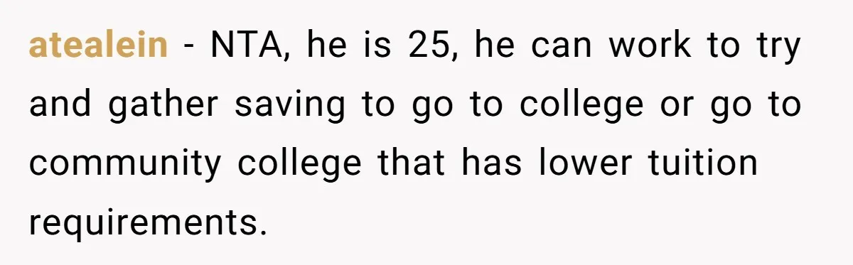 atealein − NTA, he is 25, he can work to try and gather saving to go to college or go to community college that has lower tuition requirements.